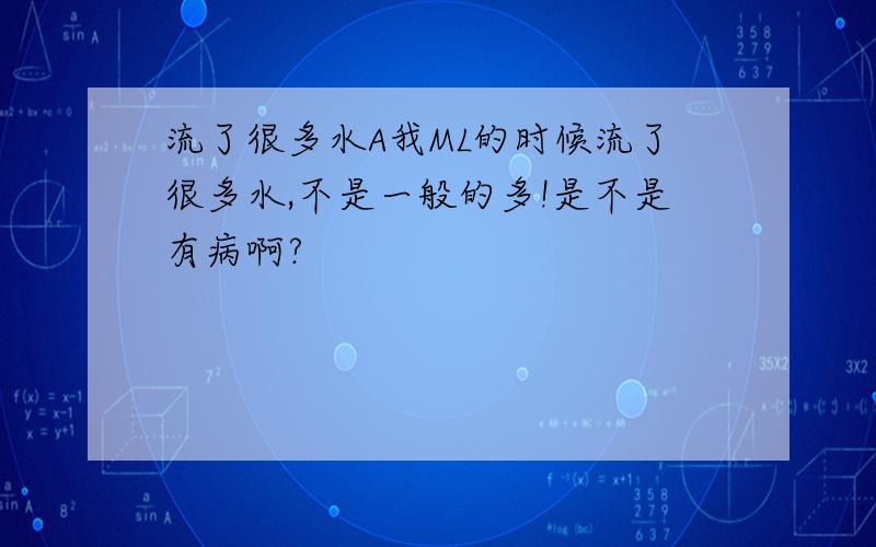 流了很多水A我ML的时候流了很多水,不是一般的多!是不是有病啊?