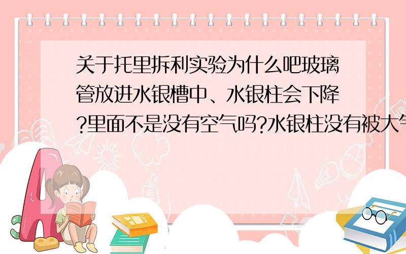 关于托里拆利实验为什么吧玻璃管放进水银槽中、水银柱会下降?里面不是没有空气吗?水银柱没有被大气压拖住吗?如果是因为重力下降,那大气压呢?