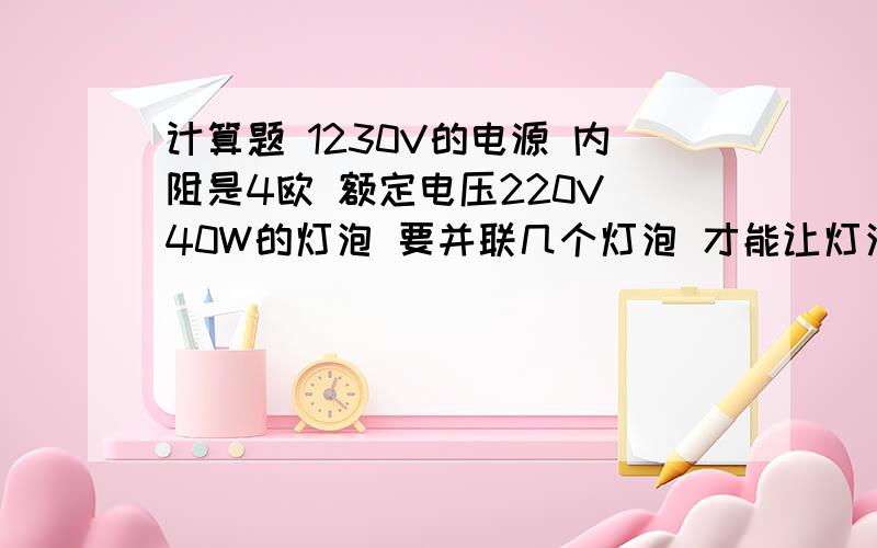 计算题 1230V的电源 内阻是4欧 额定电压220V 40W的灯泡 要并联几个灯泡 才能让灯泡正常发光最好能写出计算过程,