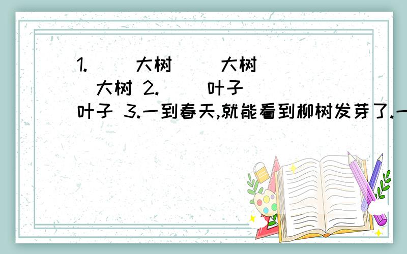 1.（ ）大树（ ）大树（ ）大树 2.（ ）叶子（ ）叶子 3.一到春天,就能看到柳树发芽了.一到夏天,就1.（ ）大树（ ）大树（ ）大树2.（ ）叶子（ ）叶子3.一到春天,就能看到柳树发芽了.一到