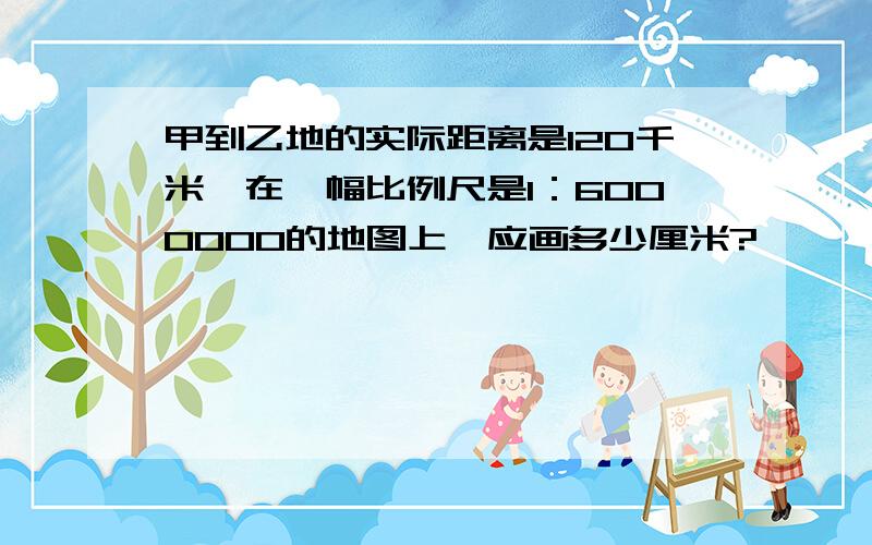 甲到乙地的实际距离是120千米,在一幅比例尺是1：6000000的地图上,应画多少厘米?