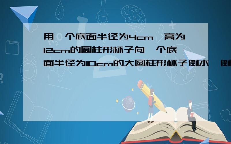 用一个底面半径为4cm,高为12cm的圆柱形杯子向一个底面半径为10cm的大圆柱形杯子倒水,倒了满满10杯后,大杯的水离杯口还有10cm,大杯子的高低是多少（列方程）