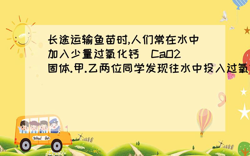 长途运输鱼苗时,人们常在水中加入少量过氧化钙(CaO2)固体.甲.乙两位同学发现往水中投入过氧?进行猜想：甲同学认为：生成氧化钙和氧气；乙同学认为：生成氢氧化钙和氧气。(1)你认为 同