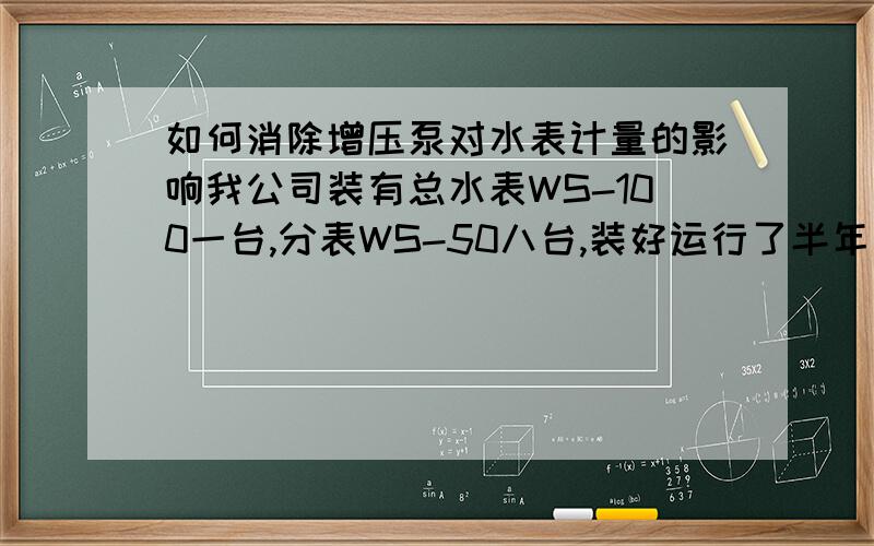 如何消除增压泵对水表计量的影响我公司装有总水表WS-100一台,分表WS-50八台,装好运行了半年左右,一直都很正常,分表数加起来和总表差不多,误差在1%左右.        后由于自来水管网压力比较低,