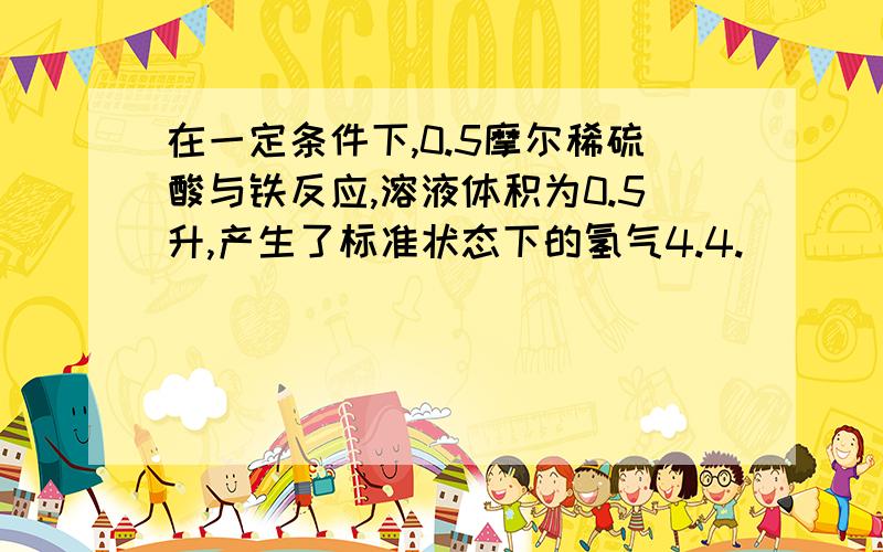 在一定条件下,0.5摩尔稀硫酸与铁反应,溶液体积为0.5升,产生了标准状态下的氢气4.4.