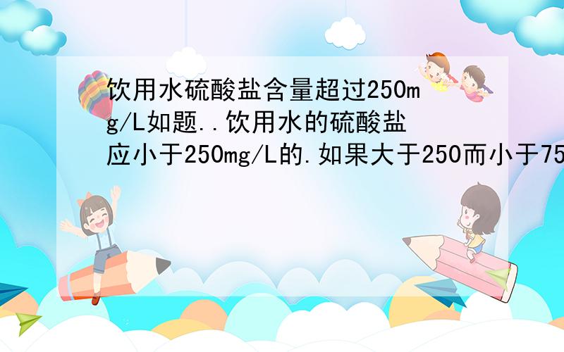 饮用水硫酸盐含量超过250mg/L如题..饮用水的硫酸盐应小于250mg/L的.如果大于250而小于750的.人喝下的话会有什么后果``大家都知道大于750的会轻度腹泻.小弟想知道在250-750之间会带来的后果...