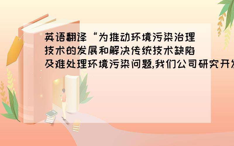 英语翻译“为推动环境污染治理技术的发展和解决传统技术缺陷及难处理环境污染问题,我们公司研究开发出一整套污水处理系统,主要是针对比较难分解的人造有机废水而设计.经过处理后,污