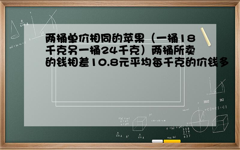 两桶单价相同的苹果（一桶18千克另一桶24千克）两桶所卖的钱相差10.8元平均每千克的价钱多