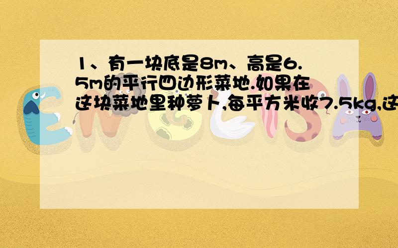 1、有一块底是8m、高是6.5m的平行四边形菜地.如果在这块菜地里种萝卜,每平方米收7.5kg,这块地可共收萝卜多少千克?