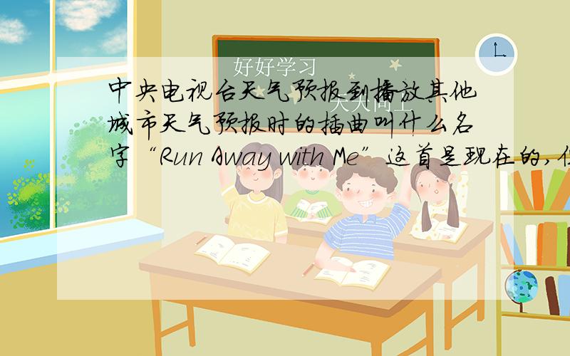 中央电视台天气预报到播放其他城市天气预报时的插曲叫什么名字“Run Away with Me”这首是现在的,但我要以前的那一首