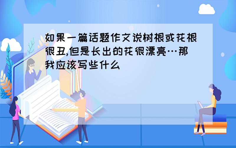 如果一篇话题作文说树根或花根很丑,但是长出的花很漂亮…那我应该写些什么