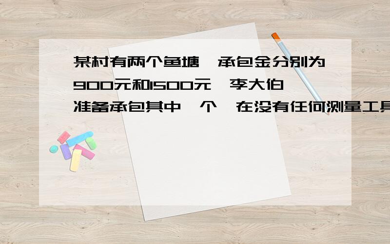 某村有两个鱼塘,承包金分别为900元和1500元,李大伯准备承包其中一个,在没有任何测量工具的情况下,不知哪个承包的利润大,于是小明想出了一个办法,以同样的速度绕鱼塘转一周分别用了10分