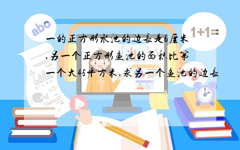 一的正方形水池的边长是6厘米,另一个正方形鱼池的面积比第一个大45平方米,求另一个鱼池的边长