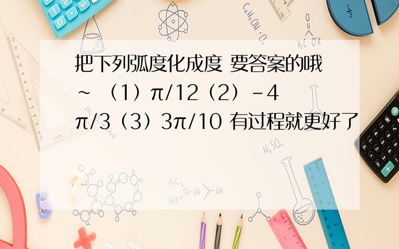 把下列弧度化成度 要答案的哦~ （1）π/12（2）-4π/3（3）3π/10 有过程就更好了