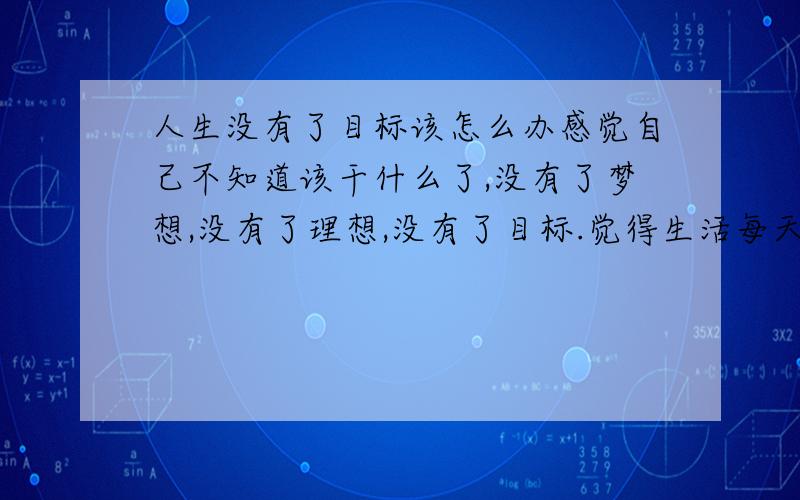 人生没有了目标该怎么办感觉自己不知道该干什么了,没有了梦想,没有了理想,没有了目标.觉得生活每天都是那么乏味,无趣 .感觉生活好像已经没有任何意义了,对学习一点都不感兴趣,做任何