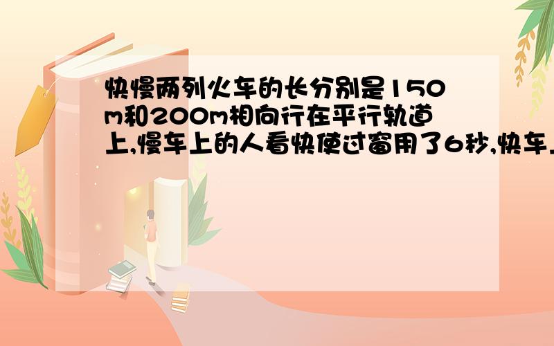 快慢两列火车的长分别是150m和200m相向行在平行轨道上,慢车上的人看快使过窗用了6秒,快车上的人看慢使过窗要多少秒?二元一次或三元一次方程组.简洁易懂.