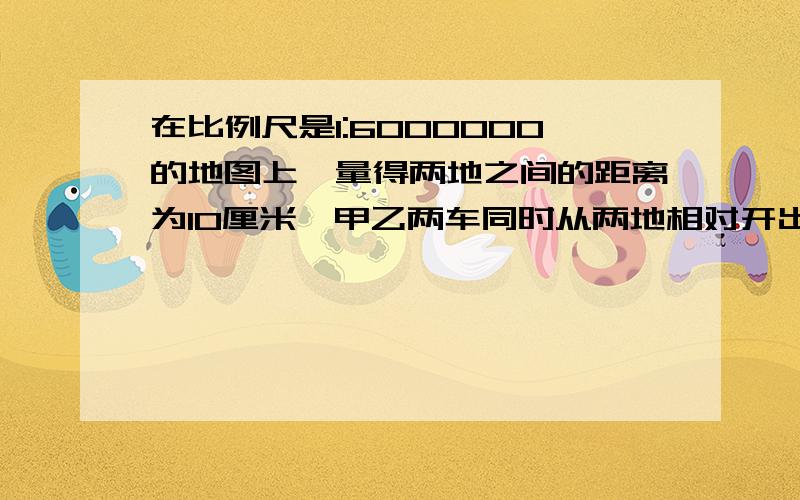 在比例尺是1:6000000的地图上,量得两地之间的距离为10厘米,甲乙两车同时从两地相对开出,6小时后相遇,已知甲乙两车的速度比是11:9,两车相遇时,甲车行了多少千米?