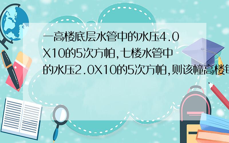 一高楼底层水管中的水压4.0X10的5次方帕,七楼水管中的水压2.0X10的5次方帕,则该幢高楼每层的高度多少米