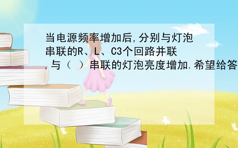 当电源频率增加后,分别与灯泡串联的R、L、C3个回路并联,与（ ）串联的灯泡亮度增加.希望给答案的,给说的明白点,我不是很明白.最好说说什么原因