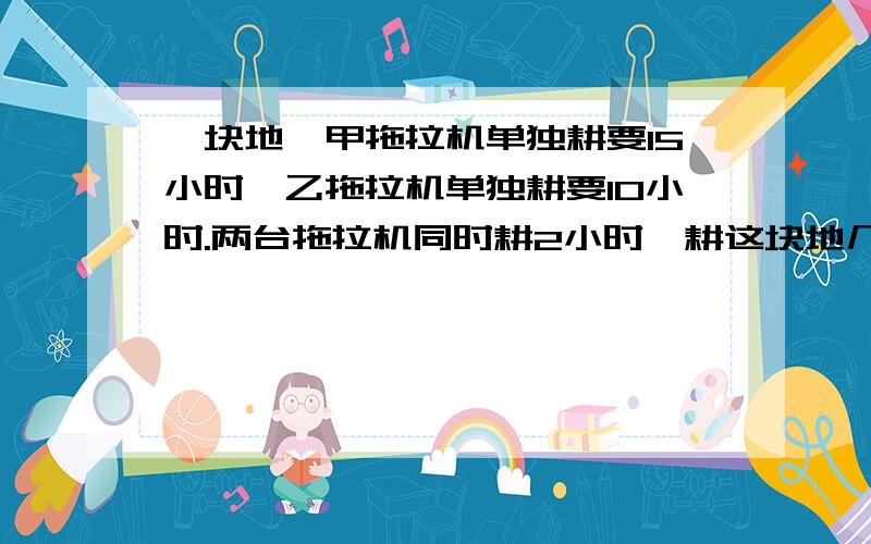 一块地,甲拖拉机单独耕要15小时,乙拖拉机单独耕要10小时.两台拖拉机同时耕2小时,耕这块地几分之几?剩下由甲拖拉机,还要几小时才能耕完?用方程解