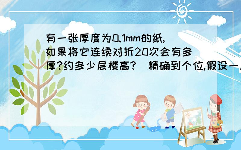 有一张厚度为0.1mm的纸,如果将它连续对折20次会有多厚?约多少层楼高?(精确到个位,假设一层楼高3米）