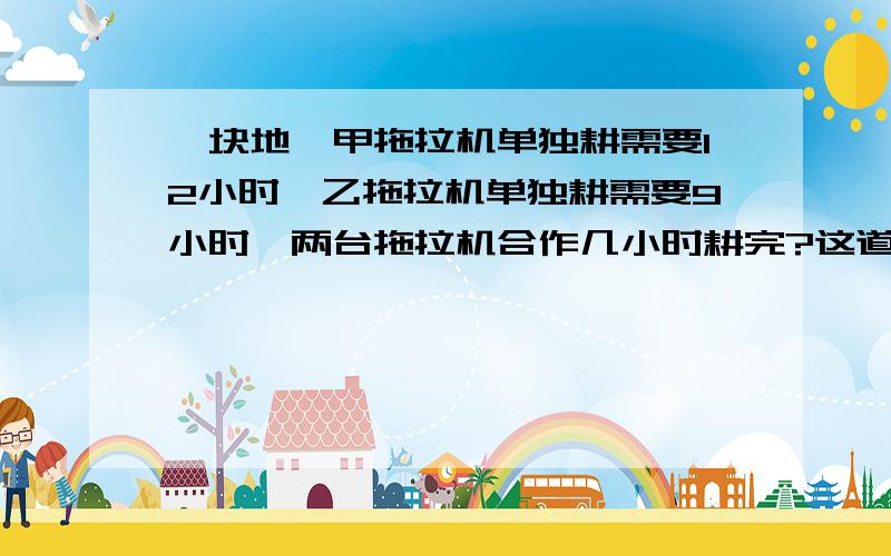 一块地,甲拖拉机单独耕需要12小时,乙拖拉机单独耕需要9小时,两台拖拉机合作几小时耕完?这道题的思路是