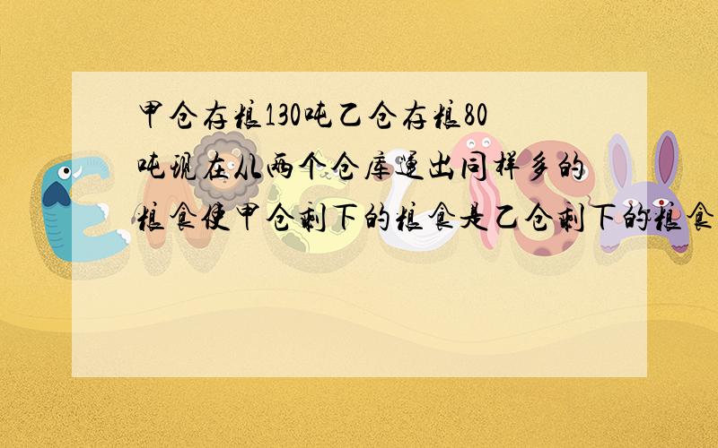 甲仓存粮130吨乙仓存粮80吨现在从两个仓库运出同样多的粮食使甲仓剩下的粮食是乙仓剩下的粮食的3倍每仓运出多少吨粮食方程解方程解方程解