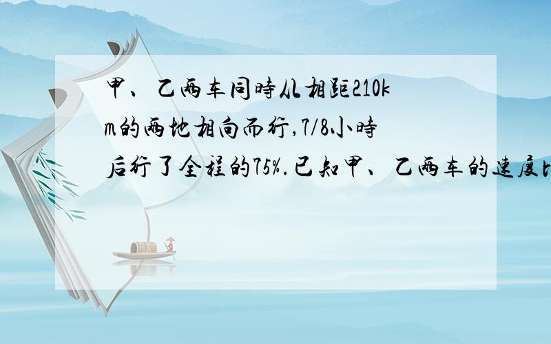 甲、乙两车同时从相距210km的两地相向而行,7/8小时后行了全程的75%.已知甲、乙两车的速度比是4:5,求甲车的速度.