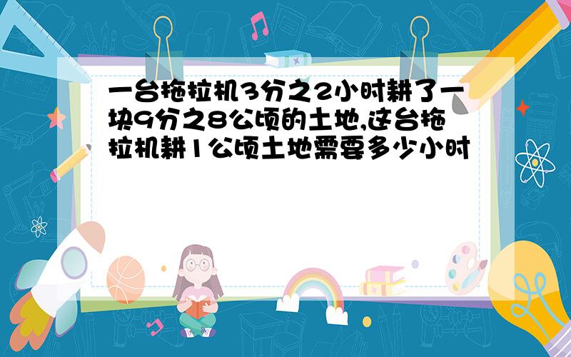 一台拖拉机3分之2小时耕了一块9分之8公顷的土地,这台拖拉机耕1公顷土地需要多少小时