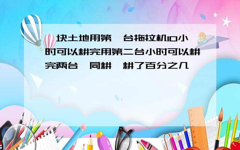 一块土地用第一台拖拉机10小时可以耕完用第二台小时可以耕完两台一同耕,耕了百分之几