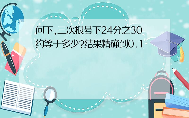 问下,三次根号下24分之30约等于多少?结果精确到0.1