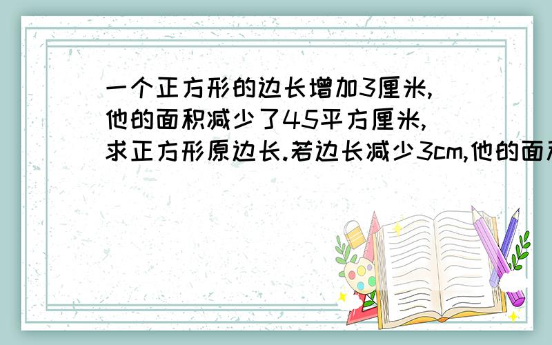 一个正方形的边长增加3厘米,他的面积减少了45平方厘米,求正方形原边长.若边长减少3cm,他的面积减少了45平方厘米,求原边长.正方形~