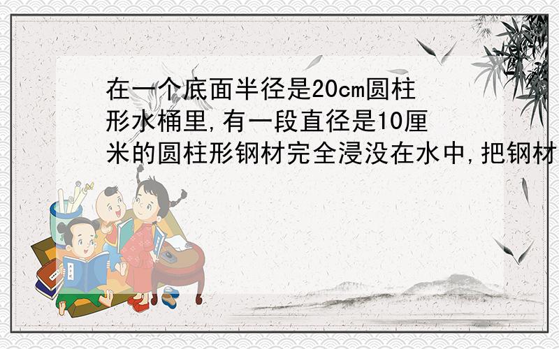 在一个底面半径是20cm圆柱形水桶里,有一段直径是10厘米的圆柱形钢材完全浸没在水中,把钢材从桶内取出后,桶内的水下降3cm,求这段钢材的长.、十万火急!