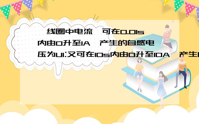 一线圈中电流,可在0.01s内由0升至1A,产生的自感电压为U1;又可在10s内由0升至10A,产生的自感电压为U2,则两者电压能进行比较吗?,还是条件不足,不能确定.