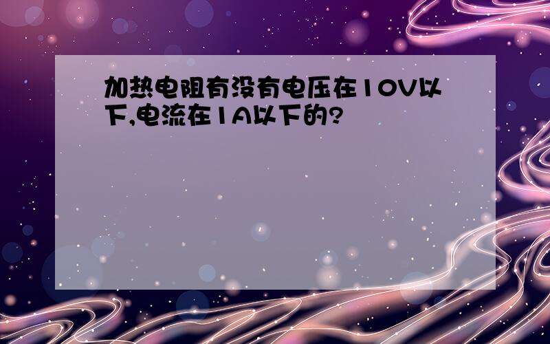 加热电阻有没有电压在10V以下,电流在1A以下的?