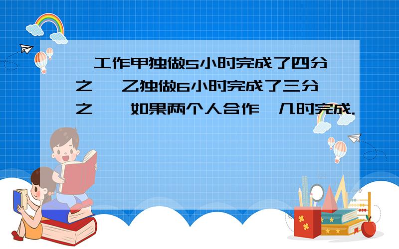 一工作甲独做5小时完成了四分之一 乙独做6小时完成了三分之一,如果两个人合作,几时完成.