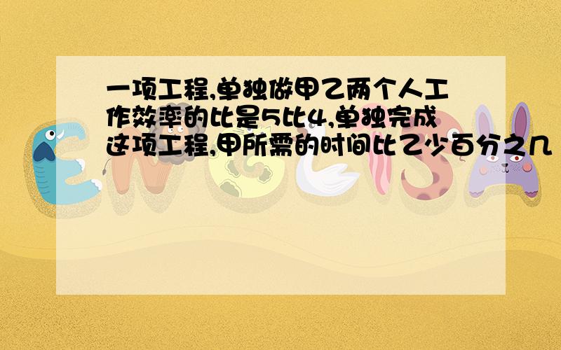 一项工程,单独做甲乙两个人工作效率的比是5比4,单独完成这项工程,甲所需的时间比乙少百分之几