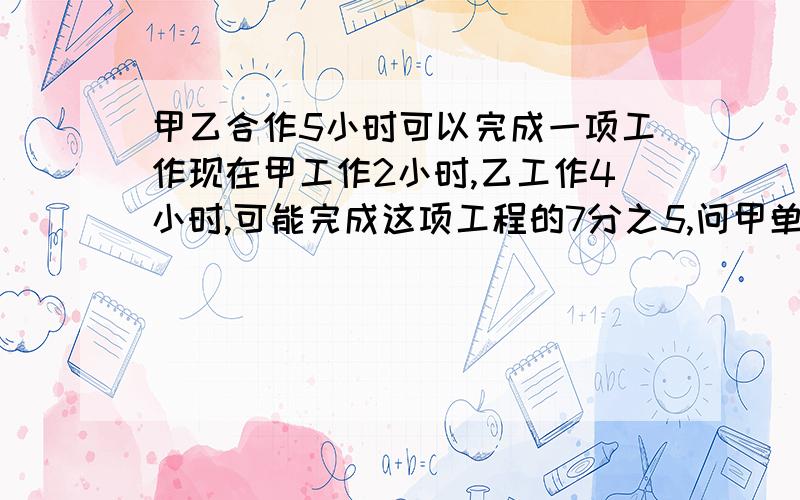 甲乙合作5小时可以完成一项工作现在甲工作2小时,乙工作4小时,可能完成这项工程的7分之5,问甲单独完成这工作需要几小时（两个表示不同理解的综合式）