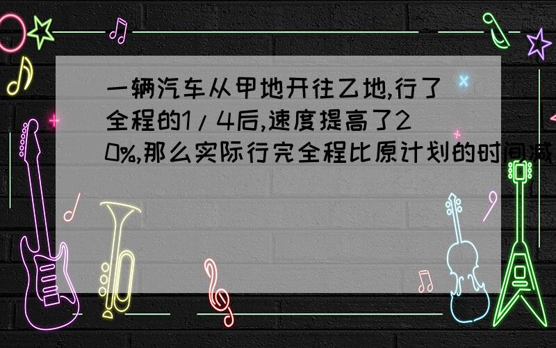 一辆汽车从甲地开往乙地,行了全程的1/4后,速度提高了20%,那么实际行完全程比原计划的时间减少了（）