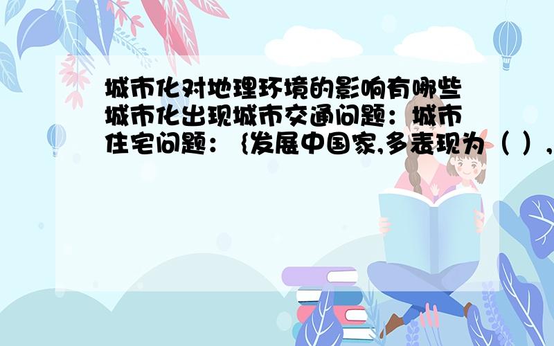 城市化对地理环境的影响有哪些城市化出现城市交通问题：城市住宅问题： {发展中国家,多表现为（ ）,存在贫民窟和棚户区}  {发达国家,（ ）衰落,以及穷人集中、缺乏住房,形成（ ）}城市