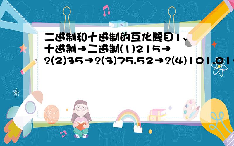 二进制和十进制的互化题目1、十进制→二进制(1)215→?(2)35→?(3)75.52→?(4)101.01→?2、二进制→十进制(1)10110.101→?(2)110100→?(3)11010110→?