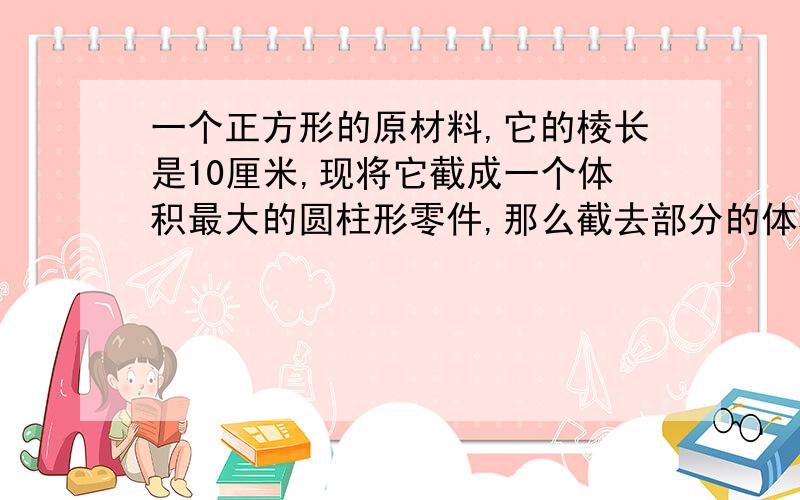 一个正方形的原材料,它的棱长是10厘米,现将它截成一个体积最大的圆柱形零件,那么截去部分的体积是多少是多少立方厘米?