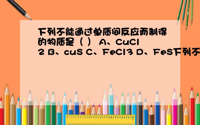 下列不能通过单质间反应而制得的物质是（ ） A、CuCl2 B、cuS C、FeCl3 D、FeS下列不能通过单质间反应而制得的物质是（ ）A、CuCl2 B、cuS C、FeCl3 D、FeS