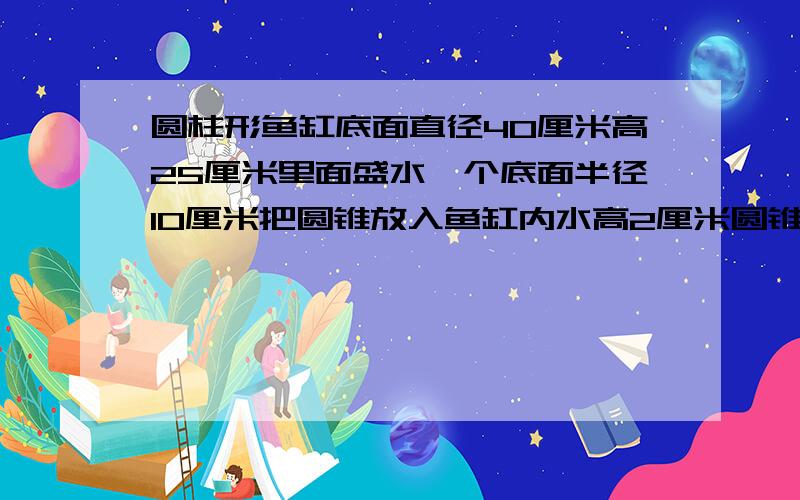 圆柱形鱼缸底面直径40厘米高25厘米里面盛水一个底面半径10厘米把圆锥放入鱼缸内水高2厘米圆锥高多少