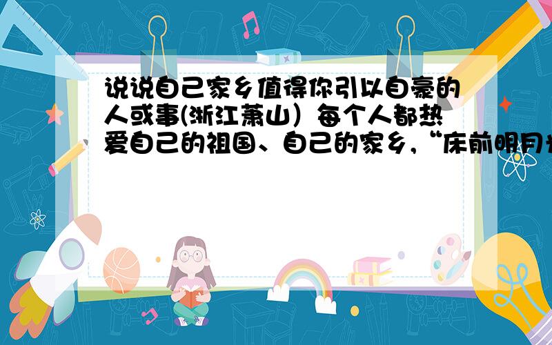 说说自己家乡值得你引以自豪的人或事(浙江萧山）每个人都热爱自己的祖国、自己的家乡,“床前明月光,疑是地上霜.举头望明月,低头思故乡”曾唤起多少游子的思想之情.我们常因家乡的某