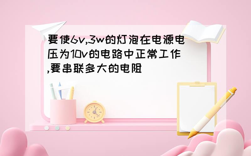 要使6v,3w的灯泡在电源电压为10v的电路中正常工作 ,要串联多大的电阻