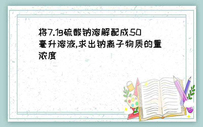 将7.1g硫酸钠溶解配成50毫升溶液,求出钠离子物质的量浓度