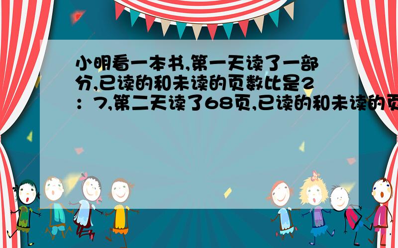 小明看一本书,第一天读了一部分,已读的和未读的页数比是2：7,第二天读了68页,已读的和未读的页数比是4：5.这本数共有多少页?（用比的方法解）谢谢!