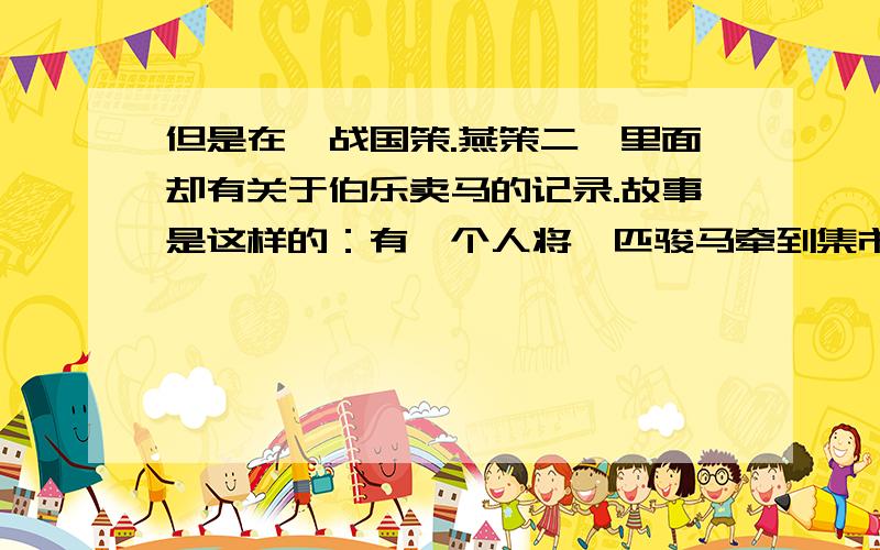 但是在《战国策.燕策二》里面却有关于伯乐卖马的记录.故事是这样的：有一个人将一匹骏马牵到集市想寻求《战国策.燕策二》里面却有关于伯乐卖马的记录.故事是这样的：有一个人将一匹