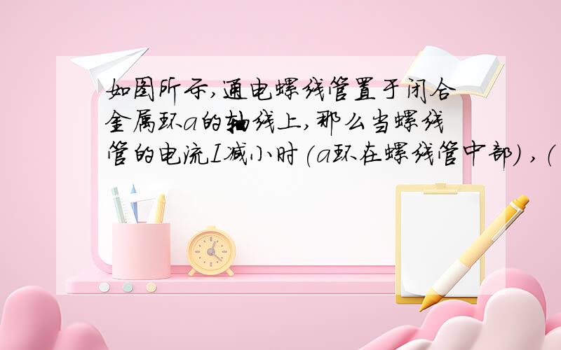 如图所示,通电螺线管置于闭合金属环a的轴线上,那么当螺线管的电流I减小时(a环在螺线管中部) ,（ ）为什么?A.a环有缩小趋势 B.a环有扩大趋势 C.螺线管有缩短趋势 D.螺线管有伸长趋势 、A,D根